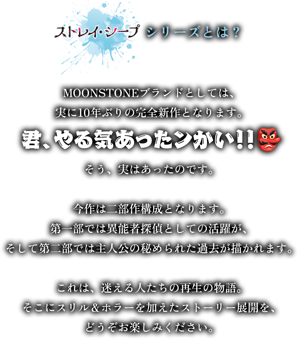 『ストレイ・シープ』シリーズとは？
        MOONSTONEブランドとしては、
        実に10年ぶりの完全新作となります。
        君、やる気あったンかい！！👺
        そう、実はあったのです。
        今作は二部作構成となります。
        第一部では異能者探偵としての活躍が、
        そして第二部では主人公の秘められた過去が描かれます。
        これは、迷える人たちの再生の物語。
        そこにスリル＆ホラーを加えたストーリー展開を、
        どうぞお楽しみください。