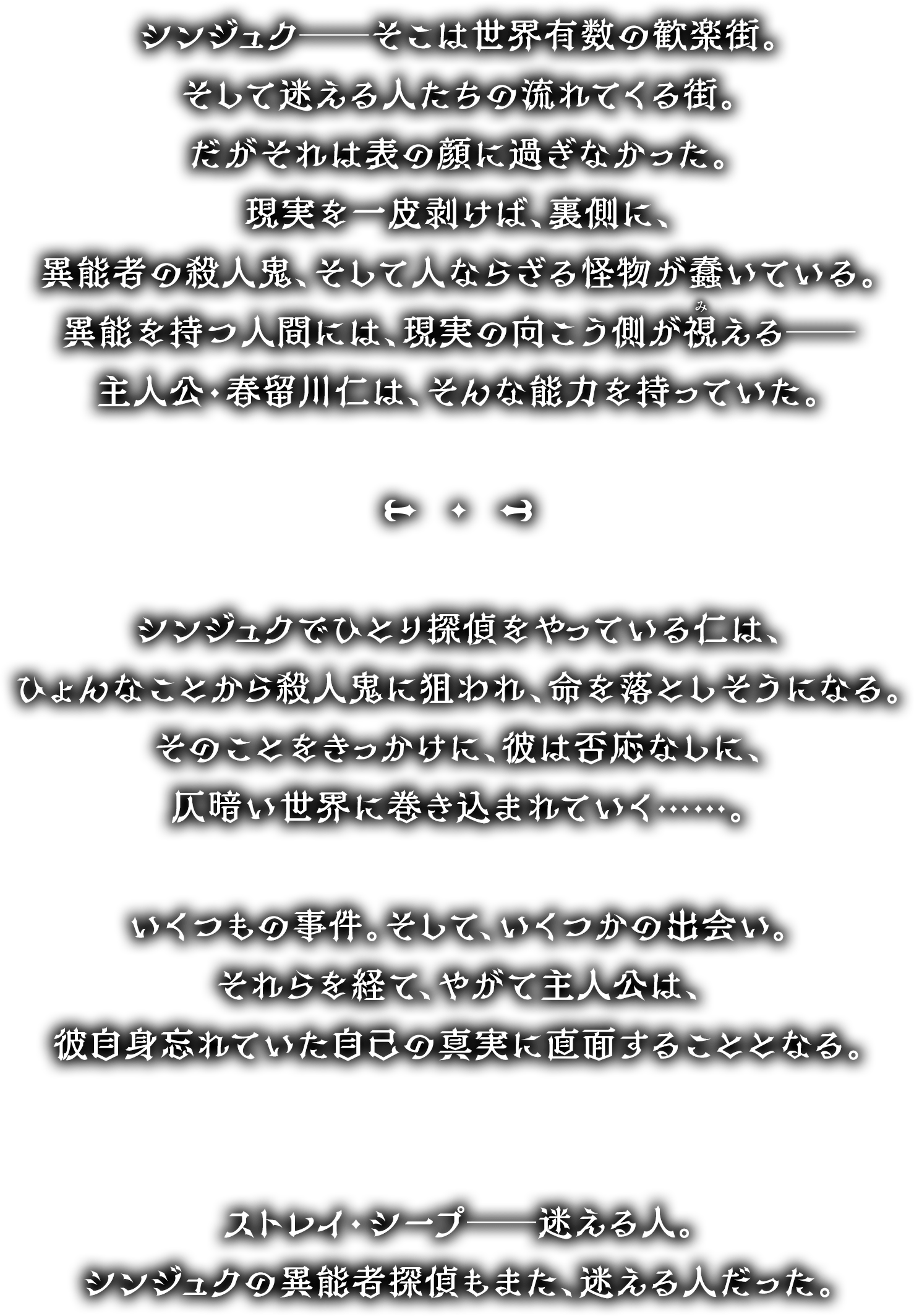 シンジュク──そこは世界有数の歓楽街。
        そして迷える人たちの流れてくる街。
        だがそれは表の顔に過ぎなかった。
        現実を一皮剥けば、裏側に、
        異能者の殺人鬼、そして人ならざる怪物が蠢いている。
        異能を持つ人間には、現実の向こう側が視える──
        主人公・春留川仁は、そんな能力を持っていた。
        ＊＊＊
        シンジュクでひとり探偵をやっている仁は、
        ひょんなことから殺人鬼に狙われ、命を落としそうになる。
        そのことをきっかけに、彼は否応なしに、
        仄暗い世界に巻き込まれていく……。
        いくつもの事件。そして、いくつかの出会い。
        それらを経て、やがて主人公は、
        彼自身忘れていた自己の真実に直面することとなる。
        ストレイ・シープ──迷える人。
        シンジュクの異能者探偵もまた、迷える人だった。