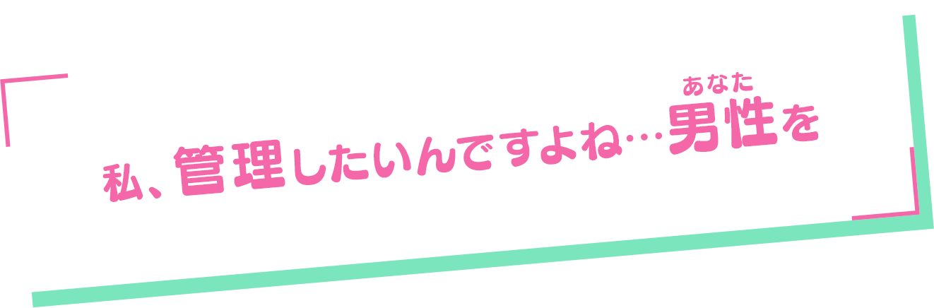 「私、管理したいんですよね…男性（あなた）を」